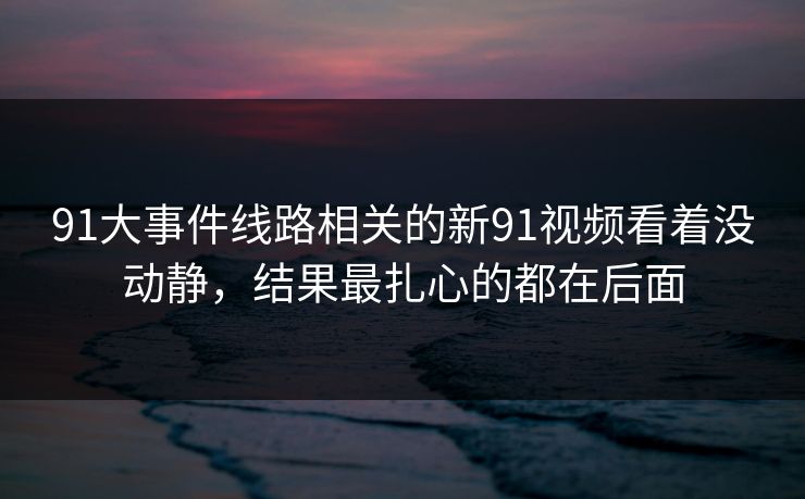 91大事件线路相关的新91视频看着没动静，结果最扎心的都在后面